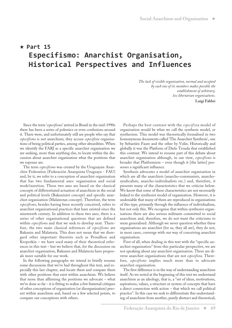 * Part 15  Social Anarchism and Organisation  Especifismo: Anarchist Organisation, Historical Perspectives and Influences  Since the term ‘epecifisms asived in Brazilin the mid-1990s there has been a seies of polemics or even confusions around it. There were, and unfortunately sillare people who say that especifism is not anarchism; they accuse especifista organisa- tions of being politcal parties, among other absurdities, When we identify the FAR] as a specific anarchist organisation we are seeking, more than anything else, to locate within the dis- cussion about anarchist organisation what the positions that  “The enm s was ceated by the Unuguayan Anar- chist Federation (Federacion Anarquista Uruguaya - FAU) and, by it, we refer to a conception of anarchist organisation that has two fundamental axes: organisation and social work/insertion. These two axes are based on the classical concepts of differentiated actuation of anachism in the social and political levels (Bakuninist concept) and specific anar- chist organisation (Malatestan concept). Therefore, the term especifisms, besides having been recently conceived, refers to anarchist organisational practices that have existed since the nineteenth century. In addition to these two axes, there is a series of other organisational questions that are defined within espeifismo and that we seek to develop next. There- fore, the two main classical references of especifismo are Bakunin and Malatesta. This does not mean that we disre- gard other important theorists such as Proudhon and Kropotkin — we have used many of their theoretical refer- ences in this text ~ but we believe that, for the discussion on anarchist organisation, Bakunin and Malatesta have propos- als more suitable for our work.  In the following paragraphs we intend to briefly resume some discussions that we’ve had throughout this text, and es- pecally this last chapter, and locate them and compare them with other positions that exist within anarchism. We believe that more than affirming the positions we advocate ~ what we’ve done so far ~it s fiting to realise afew fraternal criques of other conceptions of organisation (or disorganisation) pres- ent within anarchism and, based on a few selected points, to compare ou conceptions with others.  The lck o visible organisation, normal and accpred. Ly cach one o its members makes possble the establishment of arbitrary,  Lss itetarian organisations.  Luigi Fabbri  Perhaps the best contrast with the especifista model of organisation would be what we call the synthesis model, or synthesism. This model was theoretically formalised in two ‘homonymous documents called ‘The Anarchist Synthesis’, one: by Sebastién Faure and the other by Volin. Historically and globally it was the Platform of Dielo Trouda that established this contrast. We intend to resume part of this debate about anarchist organisation although, in our view, especifismo is broader that Platformism  even though it [the latter] pos- sesses a sgnificant influence.  Synthesis advocates a model of anarchist organisation in ‘which are al the anarchists (anarcho-communists, anarcho- syndicalists, anarcho-individualists etc.) and, therefore, it presents many of the characteristics that we criticise below. We know that some of these characteristics are not necessarily linked to the synthesist model of organisation. However, itis undeniable that many of them are reproduced in organisations of this type, primarily through the influence of individualism, but not only this. We recognise that within synthesist organ- isations there are also serious militants committed to social anarchism and, therefore, we do not want the criticisms to seem generalised. Although we never question whether these organisations are anarchist (for us, they all are), they do not, in most cases, converge with our way of conceiving anarchist organisation.  First o all, when dealing in this text with the *specific an- archist organisation” from this particular perspective, we are not speaking about any anarchist organisation. There are di- verse anarchist organisations that are not especifista. There- fore, especifismo implies much more than to- advocate anachist organisation.  The first difference is in the way of understanding anarchism itself. As we noted at the beginning of this text we understand anarchism as an ideology, that is, 2 “set of ideas, motivations, aspirations, values, astructure or system of concepts that have: a direct connection with action ~ that which we call political practice”. In this case we seek to differentiate this understand- ing of anarchism from another, purely abstract and theoretical,  Federagio A:  rquista do Rio de Janciro * 69 